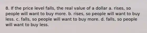 8. If the price level falls, the real value of a dollar a. rises, so people will want to buy more. b. rises, so people will want to buy less. c. falls, so people will want to buy more. d. falls, so people will want to buy less.