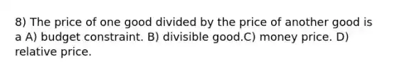 8) The price of one good divided by the price of another good is a A) budget constraint. B) divisible good.C) money price. D) relative price.