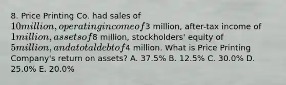 8. Price Printing Co. had sales of 10 million, operating income of3 million, after-tax income of 1 million, assets of8 million, stockholders' equity of 5 million, and a total debt of4 million. What is Price Printing Company's return on assets? A. 37.5% B. 12.5% C. 30.0% D. 25.0% E. 20.0%