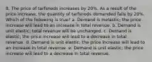 8. The price of tarfsnods increases by 20%. As a result of the price increase, the quantity of tarfsnods demanded falls by 20%. Which of the following is true? a. Demand is inelastic; the price increase will lead to an increase in total revenue. b. Demand is unit elastic; total revenue will be unchanged. c. Demand is elastic; the price increase will lead to a decrease in total revenue. d. Demand is unit elastic; the price increase will lead to an increase in total revenue. e. Demand is unit elastic; the price increase will lead to a decrease in total revenue.