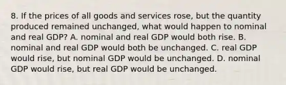 8. If the prices of all goods and services rose, but the quantity produced remained unchanged, what would happen to nominal and real GDP? A. nominal and real GDP would both rise. B. nominal and real GDP would both be unchanged. C. real GDP would rise, but nominal GDP would be unchanged. D. nominal GDP would rise, but real GDP would be unchanged.