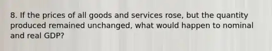 8. If the prices of all goods and services rose, but the quantity produced remained unchanged, what would happen to nominal and real GDP?