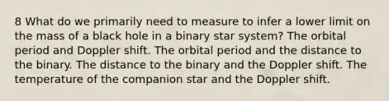 8 What do we primarily need to measure to infer a lower limit on the mass of a black hole in a binary star system? The orbital period and Doppler shift. The orbital period and the distance to the binary. The distance to the binary and the Doppler shift. The temperature of the companion star and the Doppler shift.