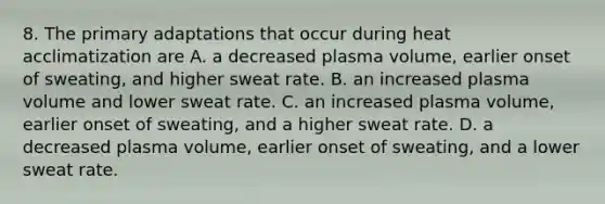 8. The primary adaptations that occur during heat acclimatization are A. a decreased plasma volume, earlier onset of sweating, and higher sweat rate. B. an increased plasma volume and lower sweat rate. C. an increased plasma volume, earlier onset of sweating, and a higher sweat rate. D. a decreased plasma volume, earlier onset of sweating, and a lower sweat rate.