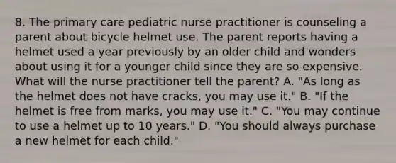 8. The primary care pediatric nurse practitioner is counseling a parent about bicycle helmet use. The parent reports having a helmet used a year previously by an older child and wonders about using it for a younger child since they are so expensive. What will the nurse practitioner tell the parent? A. "As long as the helmet does not have cracks, you may use it." B. "If the helmet is free from marks, you may use it." C. "You may continue to use a helmet up to 10 years." D. "You should always purchase a new helmet for each child."