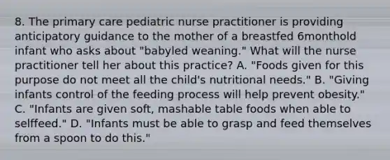 8. The primary care pediatric nurse practitioner is providing anticipatory guidance to the mother of a breastfed 6monthold infant who asks about "babyled weaning." What will the nurse practitioner tell her about this practice? A. "Foods given for this purpose do not meet all the child's nutritional needs." B. "Giving infants control of the feeding process will help prevent obesity." C. "Infants are given soft, mashable table foods when able to selffeed." D. "Infants must be able to grasp and feed themselves from a spoon to do this."