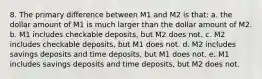 8. The primary difference between M1 and M2 is that: a. the dollar amount of M1 is much larger than the dollar amount of M2. b. M1 includes checkable deposits, but M2 does not. c. M2 includes checkable deposits, but M1 does not. d. M2 includes savings deposits and time deposits, but M1 does not. e. M1 includes savings deposits and time deposits, but M2 does not.