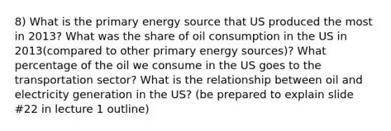 8) What is the primary energy source that US produced the most in 2013? What was the share of oil consumption in the US in 2013(compared to other primary energy sources)? What percentage of the oil we consume in the US goes to the transportation sector? What is the relationship between oil and electricity generation in the US? (be prepared to explain slide #22 in lecture 1 outline)