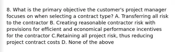 8. What is the primary objective the customer's project manager focuses on when selecting a contract type? A. Transferring all risk to the contractor B. Creating reasonable contractor risk with provisions for efficient and economical performance incentives for the contractor C.Retaining all project risk, thus reducing project contract costs D. None of the above