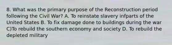 8. What was the primary purpose of the Reconstruction period following the Civil War? A. To reinstate slavery infparts of the United States B. To fix damage done to buildings during the war C)To rebuild the southern economy and society D. To rebuild the depleted military