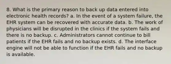 8. What is the primary reason to back up data entered into electronic health records? a. In the event of a system failure, the EHR system can be recovered with accurate data. b. The work of physicians will be disrupted in the clinics if the system fails and there is no backup. c. Administrators cannot continue to bill patients if the EHR fails and no backup exists. d. The interface engine will not be able to function if the EHR fails and no backup is available.