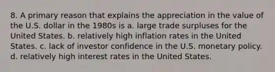 8. A primary reason that explains the appreciation in the value of the U.S. dollar in the 1980s is a. large trade surpluses for the United States. b. relatively high inflation rates in the United States. c. lack of investor confidence in the U.S. monetary policy. d. relatively high interest rates in the United States.