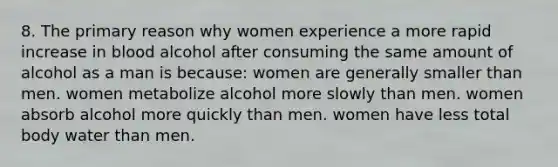 8. The primary reason why women experience a more rapid increase in blood alcohol after consuming the same amount of alcohol as a man is because: women are generally smaller than men. women metabolize alcohol more slowly than men. women absorb alcohol more quickly than men. women have less total body water than men.