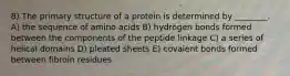 8) The primary structure of a protein is determined by ________. A) the sequence of amino acids B) hydrogen bonds formed between the components of the peptide linkage C) a series of helical domains D) pleated sheets E) covalent bonds formed between fibroin residues