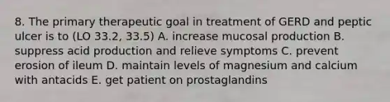 8. The primary therapeutic goal in treatment of GERD and peptic ulcer is to (LO 33.2, 33.5) A. increase mucosal production B. suppress acid production and relieve symptoms C. prevent erosion of ileum D. maintain levels of magnesium and calcium with antacids E. get patient on prostaglandins