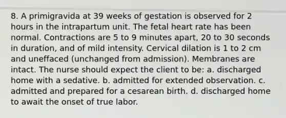 8. A primigravida at 39 weeks of gestation is observed for 2 hours in the intrapartum unit. The fetal heart rate has been normal. Contractions are 5 to 9 minutes apart, 20 to 30 seconds in duration, and of mild intensity. Cervical dilation is 1 to 2 cm and uneffaced (unchanged from admission). Membranes are intact. The nurse should expect the client to be: a. discharged home with a sedative. b. admitted for extended observation. c. admitted and prepared for a cesarean birth. d. discharged home to await the onset of true labor.