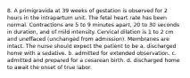 8. A primigravida at 39 weeks of gestation is observed for 2 hours in the intrapartum unit. The fetal heart rate has been normal. Contractions are 5 to 9 minutes apart, 20 to 30 seconds in duration, and of mild intensity. Cervical dilation is 1 to 2 cm and uneffaced (unchanged from admission). Membranes are intact. The nurse should expect the patient to be a. discharged home with a sedative. b. admitted for extended observation. c. admitted and prepared for a cesarean birth. d. discharged home to await the onset of true labor.