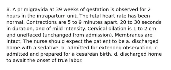 8. A primigravida at 39 weeks of gestation is observed for 2 hours in the intrapartum unit. The fetal heart rate has been normal. Contractions are 5 to 9 minutes apart, 20 to 30 seconds in duration, and of mild intensity. Cervical dilation is 1 to 2 cm and uneffaced (unchanged from admission). Membranes are intact. The nurse should expect the patient to be a. discharged home with a sedative. b. admitted for extended observation. c. admitted and prepared for a cesarean birth. d. discharged home to await the onset of true labor.