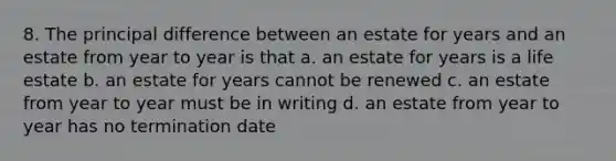 8. The principal difference between an estate for years and an estate from year to year is that a. an estate for years is a life estate b. an estate for years cannot be renewed c. an estate from year to year must be in writing d. an estate from year to year has no termination date