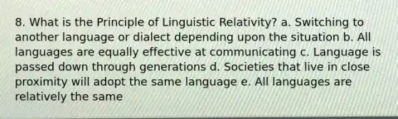 8. What is the Principle of Linguistic Relativity? a. Switching to another language or dialect depending upon the situation b. All languages are equally effective at communicating c. Language is passed down through generations d. Societies that live in close proximity will adopt the same language e. All languages are relatively the same