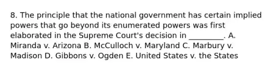 8. The principle that the national government has certain implied powers that go beyond its enumerated powers was first elaborated in the Supreme Court's decision in _________. A. Miranda v. Arizona B. McCulloch v. Maryland C. Marbury v. Madison D. Gibbons v. Ogden E. United States v. the States