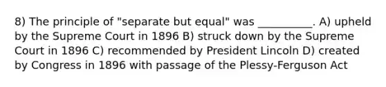 8) The principle of "separate but equal" was __________. A) upheld by the Supreme Court in 1896 B) struck down by the Supreme Court in 1896 C) recommended by President Lincoln D) created by Congress in 1896 with passage of the Plessy-Ferguson Act