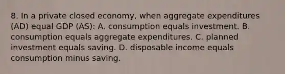 8. In a private closed economy, when aggregate expenditures (AD) equal GDP (AS): A. consumption equals investment. B. consumption equals aggregate expenditures. C. planned investment equals saving. D. disposable income equals consumption minus saving.