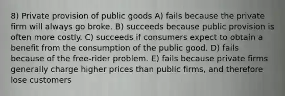 8) Private provision of public goods A) fails because the private firm will always go broke. B) succeeds because public provision is often more costly. C) succeeds if consumers expect to obtain a benefit from the consumption of the public good. D) fails because of the free-rider problem. E) fails because private firms generally charge higher prices than public firms, and therefore lose customers