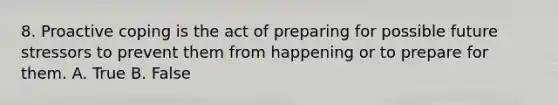 8. Proactive coping is the act of preparing for possible future stressors to prevent them from happening or to prepare for them. A. True B. False