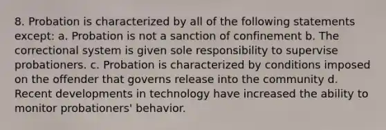 8. Probation is characterized by all of the following statements except: a. Probation is not a sanction of confinement b. The correctional system is given sole responsibility to supervise probationers. c. Probation is characterized by conditions imposed on the offender that governs release into the community d. Recent developments in technology have increased the ability to monitor probationers' behavior.