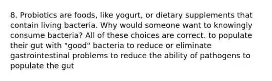 8. Probiotics are foods, like yogurt, or dietary supplements that contain living bacteria. Why would someone want to knowingly consume bacteria? All of these choices are correct. to populate their gut with "good" bacteria to reduce or eliminate gastrointestinal problems to reduce the ability of pathogens to populate the gut