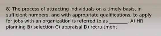 8) The process of attracting individuals on a timely basis, in sufficient numbers, and with appropriate qualifications, to apply for jobs with an organization is referred to as ________. A) HR planning B) selection C) appraisal D) recruitment