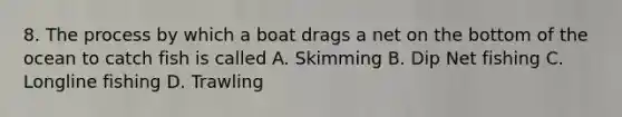 8. The process by which a boat drags a net on the bottom of the ocean to catch fish is called A. Skimming B. Dip Net fishing C. Longline fishing D. Trawling