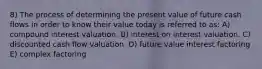 8) The process of determining the present value of future cash flows in order to know their value today is referred to as: A) compound interest valuation. B) interest on interest valuation. C) discounted cash flow valuation. D) future value interest factoring E) complex factoring