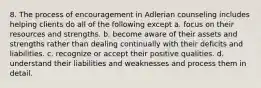 8. The process of encouragement in Adlerian counseling includes helping clients do all of the following except a. focus on their resources and strengths. b. become aware of their assets and strengths rather than dealing continually with their deficits and liabilities. c. recognize or accept their positive qualities. d. understand their liabilities and weaknesses and process them in detail.