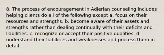 8. The process of encouragement in Adlerian counseling includes helping clients do all of the following except a. focus on their resources and strengths. b. become aware of their assets and strengths rather than dealing continually with their deficits and liabilities. c. recognize or accept their positive qualities. d. understand their liabilities and weaknesses and process them in detail.