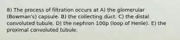 8) The process of filtration occurs at A) the glomerular (Bowman's) capsule. B) the collecting duct. C) the distal convoluted tubule. D) the nephron 100p (loop of Henle). E) the proximal convoluted tubule.