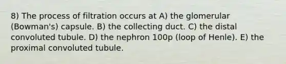 8) The process of filtration occurs at A) the glomerular (Bowman's) capsule. B) the collecting duct. C) the distal convoluted tubule. D) the nephron 100p (loop of Henle). E) the proximal convoluted tubule.