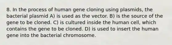 8. In the process of human gene cloning using plasmids, the bacterial plasmid A) is used as the vector. B) is the source of the gene to be cloned. C) is cultured inside the human cell, which contains the gene to be cloned. D) is used to insert the human gene into the bacterial chromosome.