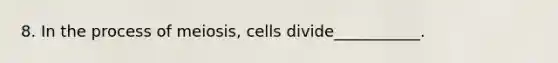 8. In the process of meiosis, cells divide___________.