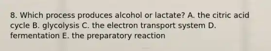 8. Which process produces alcohol or lactate? A. the citric acid cycle B. glycolysis C. the electron transport system D. fermentation E. the preparatory reaction