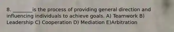 8. ________is the process of providing general direction and influencing individuals to achieve goals. A) Teamwork B) Leadership C) Cooperation D) Mediation E)Arbitration