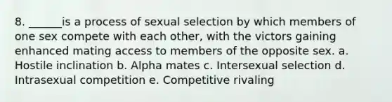 8. ______is a process of sexual selection by which members of one sex compete with each other, with the victors gaining enhanced mating access to members of the opposite sex. a. Hostile inclination b. Alpha mates c. Intersexual selection d. Intrasexual competition e. Competitive rivaling