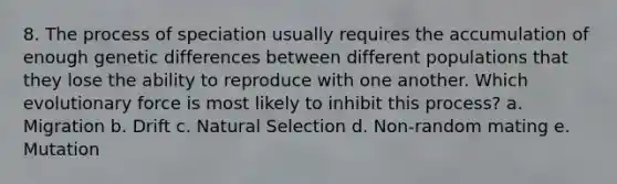 8. The process of speciation usually requires the accumulation of enough genetic differences between different populations that they lose the ability to reproduce with one another. Which evolutionary force is most likely to inhibit this process? a. Migration b. Drift c. Natural Selection d. Non-random mating e. Mutation