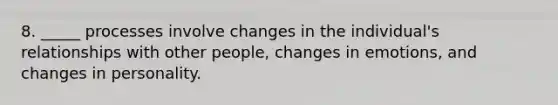 8. _____ processes involve changes in the individual's relationships with other people, changes in emotions, and changes in personality.