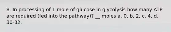 8. In processing of 1 mole of glucose in glycolysis how many ATP are required (fed into the pathway)? __ moles a. 0, b. 2, c. 4, d. 30-32.