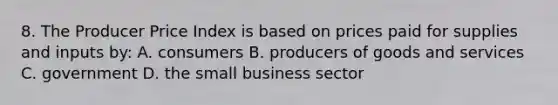 8. The Producer Price Index is based on prices paid for supplies and inputs by: A. consumers B. producers of goods and services C. government D. the small business sector