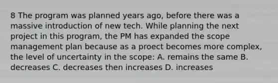 8 The program was planned years ago, before there was a massive introduction of new tech. While planning the next project in this program, the PM has expanded the scope management plan because as a proect becomes more complex, the level of uncertainty in the scope: A. remains the same B. decreases C. decreases then increases D. increases