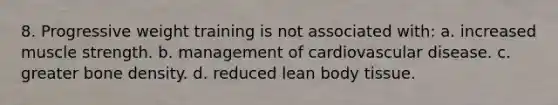 8. Progressive weight training is not associated with: a. increased muscle strength. b. management of cardiovascular disease. c. greater bone density. d. reduced lean body tissue.