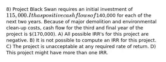 8) Project Black Swan requires an initial investment of 115,000. It has positive cash flows of140,000 for each of the next two years. Because of major demolition and environmental clean-up costs, cash flow for the third and final year of the project is (170,000). A) All possible IRR's for this project are negative. B) It is not possible to compute an IRR for this project. C) The project is unacceptable at any required rate of return. D) This project might have more than one IRR.